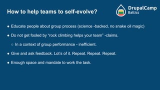 How to help teams to self-evolve?
● Educate people about group process (science -backed, no snake oil magic)
● Do not get fooled by “rock climbing helps your team” -claims.
○ In a context of group performance - inefficient.
● Give and ask feedback. Lot’s of it. Repeat. Repeat. Repeat.
● Enough space and mandate to work the task.
 