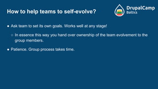 How to help teams to self-evolve?
● Ask team to set its own goals. Works well at any stage!
○ In essence this way you hand over ownership of the team evolvement to the
group members.
● Patience. Group process takes time.
 