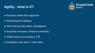 Agility - what is it?
● Business needs first -approach
● Small frequent releases
● Work side by side (client, developers)
● Empower everyone, embrace ownership
● Prefer direct conversations, F2F
● Simplicity! Less work = more value.
 