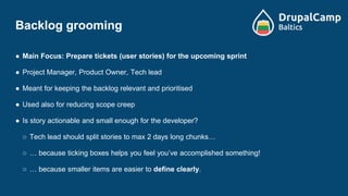 Backlog grooming
● Main Focus: Prepare tickets (user stories) for the upcoming sprint
● Project Manager, Product Owner, Tech lead
● Meant for keeping the backlog relevant and prioritised
● Used also for reducing scope creep
● Is story actionable and small enough for the developer?
○ Tech lead should split stories to max 2 days long chunks…
○ … because ticking boxes helps you feel you’ve accomplished something!
○ … because smaller items are easier to define clearly.
 