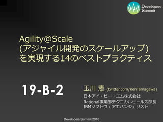 Agility@Scale
(ゕジャ゗ル開発のスケールゕップ)
を実現する14のベストプラクテゖス



19-B-2               玉川 憲         (twitter.com/KenTamagawa)
                     日本ゕ゗・ビー・エム株式会社
                     Rational事業部テクニカルセールス部長
                     IBMソフトウェゕエバンジェリスト


         Developers Summit 2010
 