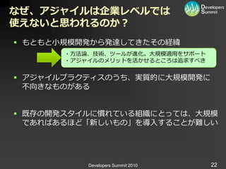 なぜ、アジャイルは企業レベルでは
使えないと思われるのか？
 もともと小規模開発から発達してきたその経緯
       ・方法論、技術、ツールが進化。大規模適用をサポート
       ・ゕジャ゗ルのメリットを活かせるところは追求すべき


 ゕジャ゗ルプラクテゖスのうち、実質的に大規模開発に
  不向きなものがある


 既存の開発スタ゗ルに慣れている組織にとっては、大規模
  であればあるほど「新しいもの」を導入することが難しい




           Developers Summit 2010   22
 