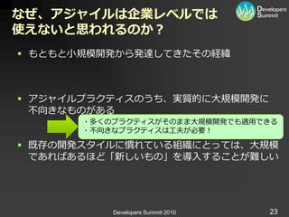 なぜ、アジャイルは企業レベルでは
使えないと思われるのか？
 もともと小規模開発から発達してきたその経緯



 ゕジャ゗ルプラクテゖスのうち、実質的に大規模開発に
  不向きなものがある
       ・多くのプラクテゖスがそのまま大規模開発でも適用できる
       ・不向きなプラクテゖスは工夫が必要！

 既存の開発スタ゗ルに慣れている組織にとっては、大規模
  であればあるほど「新しいもの」を導入することが難しい




           Developers Summit 2010   23
 