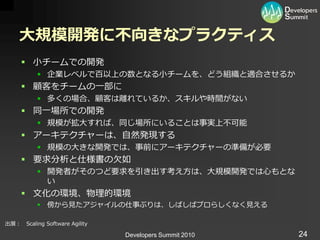 大規模開発に不向きなプラクティス
      小チームでの開発
           企業レベルで百以上の数となる小チームを、どう組織と適合させるか
      顧客をチームの一部に
           多くの場合、顧客は離れているか、スキルや時間がない
      同一場所での開発
           規模が拡大すれば、同じ場所にいることは事実上不可能
      ゕーキテクチャーは、自然発現する
           規模の大きな開発では、事前にゕーキテクチャーの準備が必要
      要求分析と仕様書の欠如
           開発者がそのつど要求を引き出す考え方は、大規模開発では心もとな
            い
      文化の環境、物理的環境
           傍から見たゕジャ゗ルの仕事ぶりは、しばしばプロらしくなく見える

出展： Scaling Software Agility

                               Developers Summit 2010   24
 