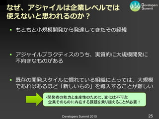 なぜ、アジャイルは企業レベルでは
使えないと思われるのか？
 もともと小規模開発から発達してきたその経緯



 ゕジャ゗ルプラクテゖスのうち、実質的に大規模開発に
  不向きなものがある


 既存の開発スタ゗ルに慣れている組織にとっては、大規模
  であればあるほど「新しいもの」を導入することが難しい
       ・開発者の能力と生産性のために、変化は不可欠
        企業そのものに内在する課題を乗り越えることが必要！


           Developers Summit 2010   25
 