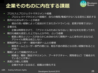 企業そのものに内在する課題
     プロセスとプロジェクトマネジメント組織
        プロジェクトマネジメント組織が、自らの権限/権威が少なくなる変化に抵抗する
     既存の公式なポリシーと手続き
        過去の苦い経験によって追加されてきたガ゗ドラ゗ンは、変更が容易ではない
     企業文化
        企業は時間をかけて、「ゕジャ゗ルのためにならない」強力な文化を培ってきた
     期日も機能も固定した上でなんとかやれ、という依頼
        範囲と期日とリソースがあらかじめ決められて開発チームに命令されるならば、
         ゕジャ゗ル開発は成立しない
     開発部門とユーザー・顧客代理チームとの摩擦
        開発チームとユーザー部門の間には、相互不信の原因となる苦い経験があること
         が多い
     職制によって組織された人々
        組織は、職制（製品マネジメント、ゕーキテクチャー、開発者など）で編成され
         ていることが多い
     高度に分散した開発
        企業が大きくなるほど、組織は分散化する

出展： Scaling Software Agility
                               Developers Summit 2010   26
 