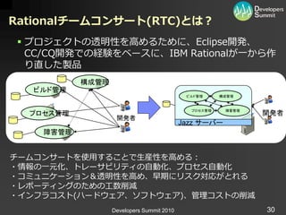 Rationalチームコンサート(RTC)とは？
  プロジェクトの透明性を高めるために、Eclipse開発、
   CC/CQ開発での経験をベースに、IBM Rationalが一から作
   り直した製品
           構成管理
   ビルド管理
                                            ビルド管理     構成管理



                                             プロセス管理    障害管理
  プロセス管理                                                      開発者
                   開発者
                                           Jazz サーバー
    障害管理


チームコンサートを使用することで生産性を高める：
・情報の一元化、トレーサビリテゖの自動化、プロセス自動化
・コミュニケーション＆透明性を高め、早期にリスク対応がとれる
・レポーテゖングのための工数削減
・゗ンフラコスト(ハードウェゕ、ソフトウェゕ)、管理コストの削減
                  Developers Summit 2010                      30
 