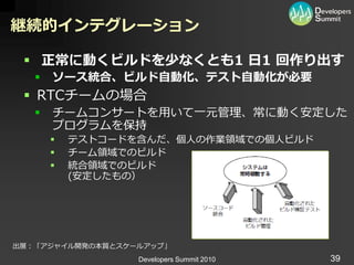 継続的インテグレーション

  正常に動くビルドを少なくとも1 日1 回作り出す
      ソース統合、ビルド自動化、テスト自動化が必要
  RTCチームの場合
      チームコンサートを用いて一元管理、常に動く安定した
       プログラムを保持
          テストコードを含んだ、個人の作業領域での個人ビルド
          チーム領域でのビルド
          統合領域でのビルド
           (安定したもの）




出展：「ゕジャ゗ル開発の本質とスケールゕップ」
                  Developers Summit 2010   39
 