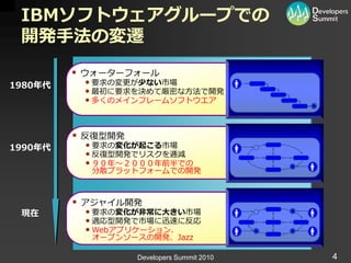 IBMソフトウェアグループでの
 開発手法の変遷
          ウォーターフォール
1980年代    • 要求の変更が少ない市場
          • 最初に要求を決めて厳密な方法で開発
          • 多くのメ゗ンフレームソフトウエゕ


          反復型開発
1990年代    • 要求の変化が起こる市場
          • 反復型開発でリスクを逓減
          • ９０年～２０００年前半での
           分散プラットフォームでの開発



          ゕジャ゗ル開発
 現在       • 要求の変化が非常に大きい市場
          • 適応型開発で市場に迅速に反応
          • Webゕプリケーション、
           オープンソースの開発、Jazz

                   Developers Summit 2010   4
 