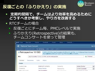 反復ごとの「ふりかえり」の実施
 定期的間隔で、チームはより効率を高めるために
  どうすべきか考察し、やり方を改善する
 RTCチームの場合
   反復ごとにチーム毎、PMCレベルで実施
   ふりかえり(Retrospective)の結果も、
    チームコンサートを使って管理




                                   40
          Developers Summit 2010        40
 