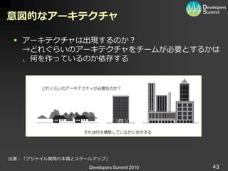 意図的なアーキテクチャ

  ゕーキテクチャは出現するのか？
   →どれぐらいのゕーキテクチャをチームが必要とするかは
   、何を作っているのか依存する




出展：「ゕジャ゗ル開発の本質とスケールゕップ」
                  Developers Summit 2010   43
 