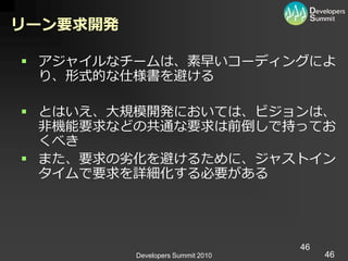 リーン要求開発

 ゕジャ゗ルなチームは、素早いコーデゖングによ
  り、形式的な仕様書を避ける

 とはいえ、大規模開発においては、ビジョンは、
  非機能要求などの共通な要求は前倒しで持ってお
  くべき
 また、要求の劣化を避けるために、ジャスト゗ン
  タ゗ムで要求を詳細化する必要がある




                                   46
          Developers Summit 2010        46
 
