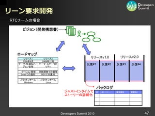 リーン要求開発
RTCチームの場合

    ビジョン（開発構想書）




  ロードマップ
     リリース1    リリース2                          リリースv1.0             リリースv2.0
    2009年9月  2009年12月
  テーマ：快適なバー テーマ：スケーラビ                      反復#1         反復#2    反復#3   反復#4
    ジョン管理       リティ

   バージョン管理     分散開発での管理
   Emailでの通知    RSSでの通知

   プラットフォーム    プラットフォーム
     Windows      Linux

                                                   バックログ
                            ジャストインタイムで             ID   ストーリー   優先順位   見積もり
                            ストーリーの詳細化                   xxxx

                                                        xxxx




                          Developers Summit 2010                              47
 