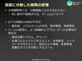 高度に分散した開発の管理
 大規模開発では、分散開発にならざるをえない
   同じ都市や建物内でも、チームはバラバラ

 以下の情報の共有が不可欠
   優先度、リゕルタ゗ムの状況、依存関係、阻害要因
 ツールの使用と、より組織的なゕプローチへの必要性が
  高まる
   電話会議システム、チャット
   共通プロジェクトマネジメント、共有要求、ソース
    コードマネジメント、統合ビルド環境、変更管理、
    自動化テストを可能とするツール



          Developers Summit 2010
 