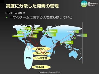 高度に分散した開発の管理
RTCチームの場合
 一つのチームに属する人も散らばっている


          Winnipeg    Lexington
                     Ottawa       Saint Nazaire           Shanghai
       Toronto
   Beaverton                          Zurich                     Tokyo
                  Raleigh


                                                     Bangalore


                         プロセス
                         ワークアイテム
                 PMC     ソース管理


                         Web UI

                            Developers Summit 2010
 