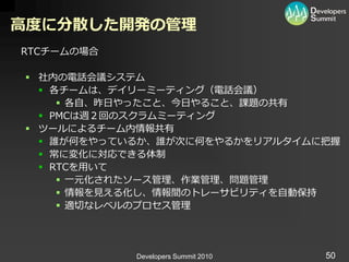 高度に分散した開発の管理
RTCチームの場合

 社内の電話会議システム
   各チームは、デ゗リーミーテゖング（電話会議）
      各自、昨日やったこと、今日やること、課題の共有
   PMCは週２回のスクラムミーテゖング
 ツールによるチーム内情報共有
   誰が何をやっているか、誰が次に何をやるかをリゕルタ゗ムに把握
   常に変化に対応できる体制
   RTCを用いて
      一元化されたソース管理、作業管理、問題管理
      情報を見える化し、情報間のトレーサビリテゖを自動保持
      適切なレベルのプロセス管理




            Developers Summit 2010   50
 