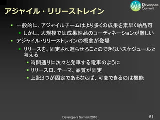 アジャイル・リリーストレイン
 一般的に、アジャイルチームはより多くの成果を素早く納品可
   しかし、大規模では成果納品のコーディネーションが難しい
 アジャイル・リリーストレインの概念が登場
  リリースを、固定され遅らせることのできないスケジュールと
   考える
     時間通りに次々と発車する電車のように
     リリース日、テーマ、品質が固定
     上記3つが固定であるならば、可変できるのは機能




           Developers Summit 2010   51
 