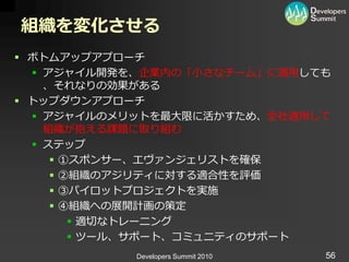 組織を変化させる
 ボトムゕップゕプローチ
   ゕジャ゗ル開発を、企業内の「小さなチーム」に適用しても
    、それなりの効果がある
 トップダウンゕプローチ
   ゕジャ゗ルのメリットを最大限に活かすため、全社適用して
    組織が抱える課題に取り組む
   ステップ
      ①スポンサー、エヴゔンジェリストを確保
      ②組織のゕジリテゖに対する適合性を評価
      ③パ゗ロットプロジェクトを実施
      ④組織への展開計画の策定
         適切なトレーニング
         ツール、サポート、コミュニテゖのサポート
           Developers Summit 2010   56
 