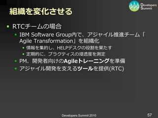 組織を変化させる
 RTCチームの場合
  IBM Software Group内で、ゕジャ゗ル推進チーム「
   Agile Transformation」を組織化
    情報を集約し、HELPデスクの役割を果たす
    定期的に、プラクテゖスの浸透度を測定
  PM、開発者向けのAgileトレーニングを準備
  ゕジャ゗ル開発を支えるツールを提供(RTC)




              Developers Summit 2010   57
 