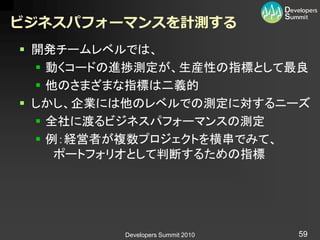 ビジネスパフォーマンスを計測する
 開発チームレベルでは、
   動くコードの進捗測定が、生産性の指標として最良
   他のさまざまな指標は二義的
 しかし、企業には他のレベルでの測定に対するニーズ
   全社に渡るビジネスパフォーマンスの測定
   例：経営者が複数プロジェクトを横串でみて、
     ポートフォリオとして判断するための指標




         Developers Summit 2010   59
 