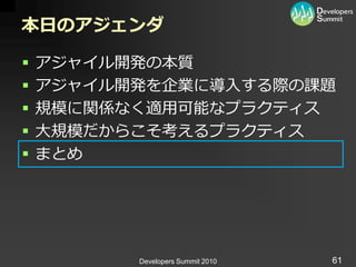 本日のアジェンダ

   ゕジャ゗ル開発の本質
   ゕジャ゗ル開発を企業に導入する際の課題
   規模に関係なく適用可能なプラクテゖス
   大規模だからこそ考えるプラクテゖス
   まとめ




          Developers Summit 2010   61
 