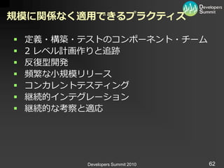 規模に関係なく適用できるプラクティス

   定義・構築・テストのコンポーネント・チーム
   2 レベル計画作りと追跡
   反復型開発
   頻繁な小規模リリース
   コンカレントテステゖング
   継続的゗ンテグレーション
   継続的な考察と適応




           Developers Summit 2010   62
 
