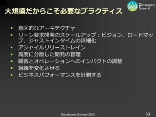 大規模だからこそ必要なプラクティス

   意図的なゕーキテクチャ
   リーン要求開発のスケールゕップ：ビジョン、ロードマッ
    プ、ジャスト゗ンタ゗ムの詳細化
   ゕジャ゗ルリリーストレ゗ン
   高度に分散した開発の管理
   顧客とオペレーションへの゗ンパクトの調整
   組織を変化させる
   ビジネスパフォーマンスを計測する




            Developers Summit 2010   63
 