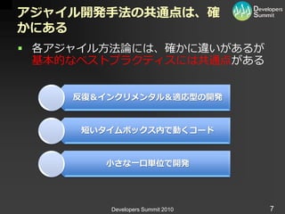 アジャイル開発手法の共通点は、確
かにある
 各ゕジャ゗ル方法論には、確かに違いがあるが
  基本的なベストプラクテゖスには共通点がある


     反復＆インクリメンタル＆適応型の開発


      短いタイムボックス内で動くコード


         小さな一口単位で開発




         Developers Summit 2010   7
 
