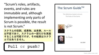 Pull or push?
https://www.scrum.org/
Scrums roles, artifacts,
events, and rules are
immutable and, although
implementing only parts of
Scrum is possible, the result
is not Scrum.
۸ɹ¡`
ϲǤꡢһgװ
뤳ȤϿܤǤνYϥ
ǤϤޤ
 