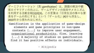 Gamification is the application of game-
design elements and game principles in
non-game contexts [...] to improve user
engagement, organizational productivity,
flow, learning [...] A majority of studies
on gamification find it has positive
effects on individuals.
- Wikipedia
Gamification is the application of game-design
elements and game principles in non-game
contexts [...] to improve user engagement,
organizational productivity, flow, learning
[...] A majority of studies on gamification
find it has positive effects on individuals.
- Wikipedia
`ߥե`Ӣ: gamificationϡn}νQ
ͥƥϤˡ`ǥμgᥫ˥
äȫ[1][2][3]~ϡճΘҪ
ؤ򥲩`Τˤ롹Ȥ`໯[4]
2010꤫ʹϤ᤿
 