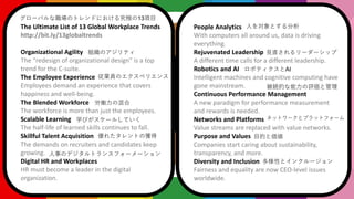 The Ultimate List of 13 Global Workplace Trends
http://bit.ly/13globaltrends
Organizational Agility
The redesign of organizational design is a top
trend for the C-suite.
The Employee Experience
Employees demand an experience that covers
happiness and well-being.
The Blended Workforce
The workforce is more than just the employees.
Scalable Learning
The half-life of learned skills continues to fall.
Skillful Talent Acquisition
The demands on recruiters and candidates keep
growing.
Digital HR and Workplaces
HR must become a leader in the digital
organization.
People Analytics
With computers all around us, data is driving
everything.
Rejuvenated Leadership
A different time calls for a different leadership.
Robotics and AI
Intelligent machines and cognitive computing have
gone mainstream.
Continuous Performance Management
A new paradigm for performance measurement
and rewards is needed.
Networks and Platforms
Value streams are replaced with value networks.
Purpose and Values
Companies start caring about sustainability,
transparency, and more.
Diversity and Inclusion
Fairness and equality are now CEO-level issues
worldwide.
`ХΥȥɤˤ뾿O13Ŀ
MΥƥ
ITΥڥꥨ
Pλ
ѧӤ`뤷Ƥ
줿ȤΫ@
¤Υǥȥ󥹥ե``
ˤȤ
Ҋֱ``å
ܥƥAI
@AĤuȹ
ͥåȥ`ȥץåȥե`
ĿĤȁ
Ԥȥ󥯥`
 
