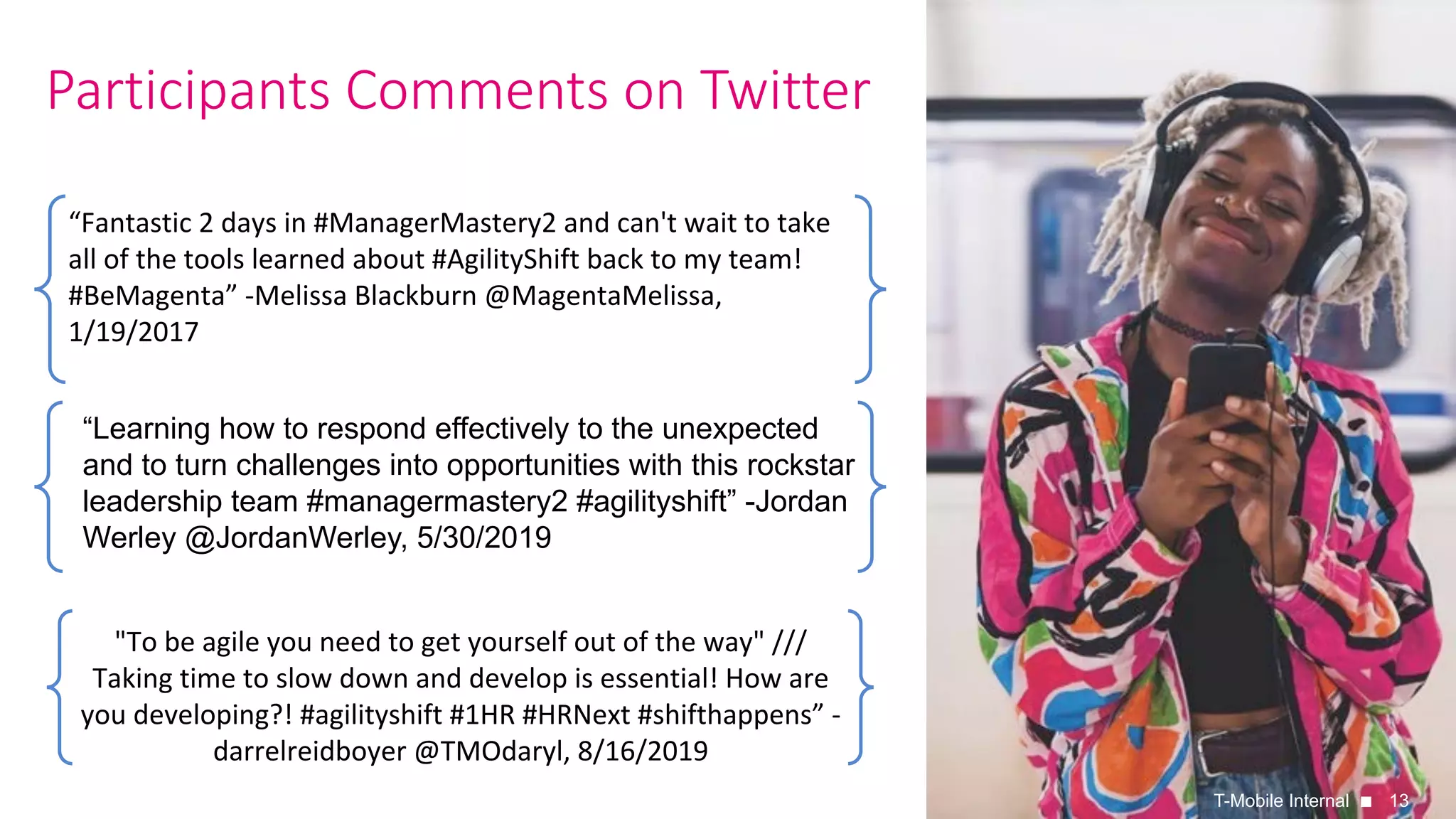 13
Participants Comments on Twitter
T-Mobile Internal
“Fantastic	2	days	in	#ManagerMastery2	and	can't	wait	to	take	
all	of	the	tools	learned	about	#AgilityShift	back	to	my	team!	
#BeMagenta”	-Melissa	Blackburn	@MagentaMelissa,	
1/19/2017
"To	be	agile	you	need	to	get	yourself	out	of	the	way"	///	
Taking	time	to	slow	down	and	develop	is	essential!	How	are	
you	developing?!	#agilityshift	#1HR	#HRNext	#shifthappens”	-
darrelreidboyer	@TMOdaryl,	8/16/2019	
“Learning how to respond effectively to the unexpected
and to turn challenges into opportunities with this rockstar
leadership team #managermastery2 #agilityshift” -Jordan
Werley @JordanWerley, 5/30/2019
 