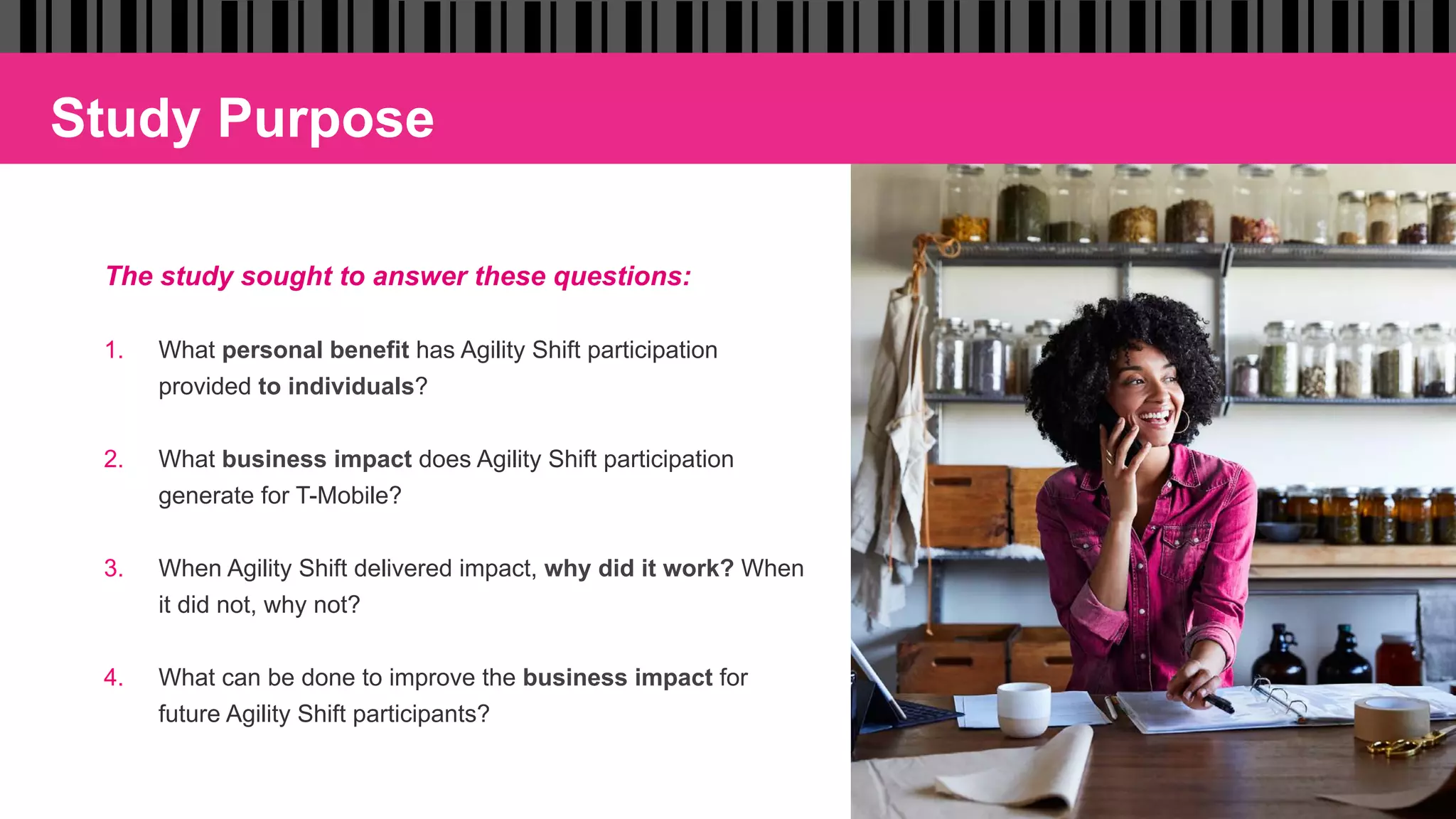Study Purpose
The study sought to answer these questions:
1.  What personal benefit has Agility Shift participation
provided to individuals?
2.  What business impact does Agility Shift participation
generate for T-Mobile?
3.  When Agility Shift delivered impact, why did it work? When
it did not, why not?
4.  What can be done to improve the business impact for
future Agility Shift participants?
 