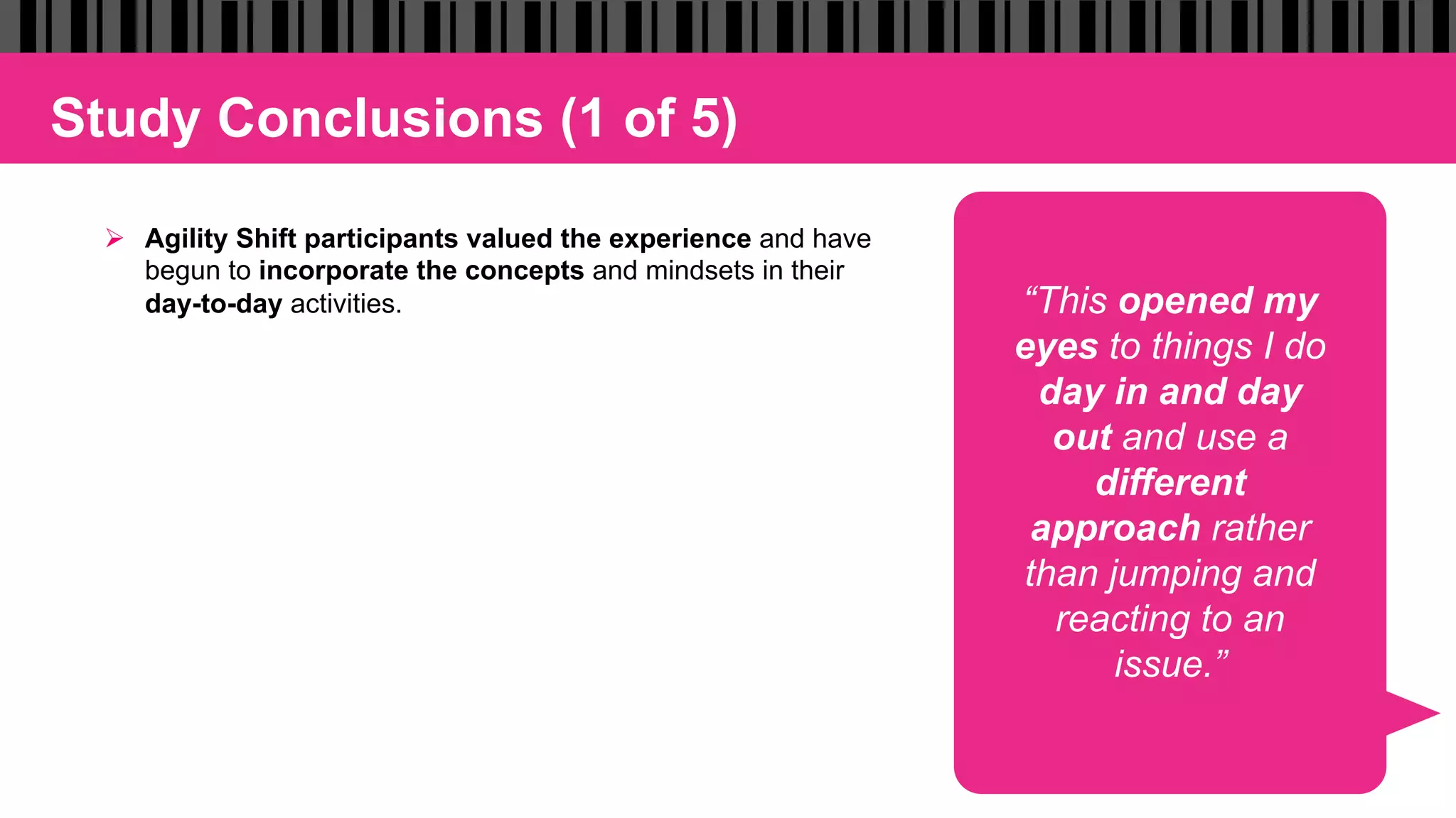 Study Conclusions (1 of 5)
Ø  Agility Shift participants valued the experience and have
begun to incorporate the concepts and mindsets in their
day-to-day activities. “This opened my
eyes to things I do
day in and day
out and use a
different
approach rather
than jumping and
reacting to an
issue.”
 