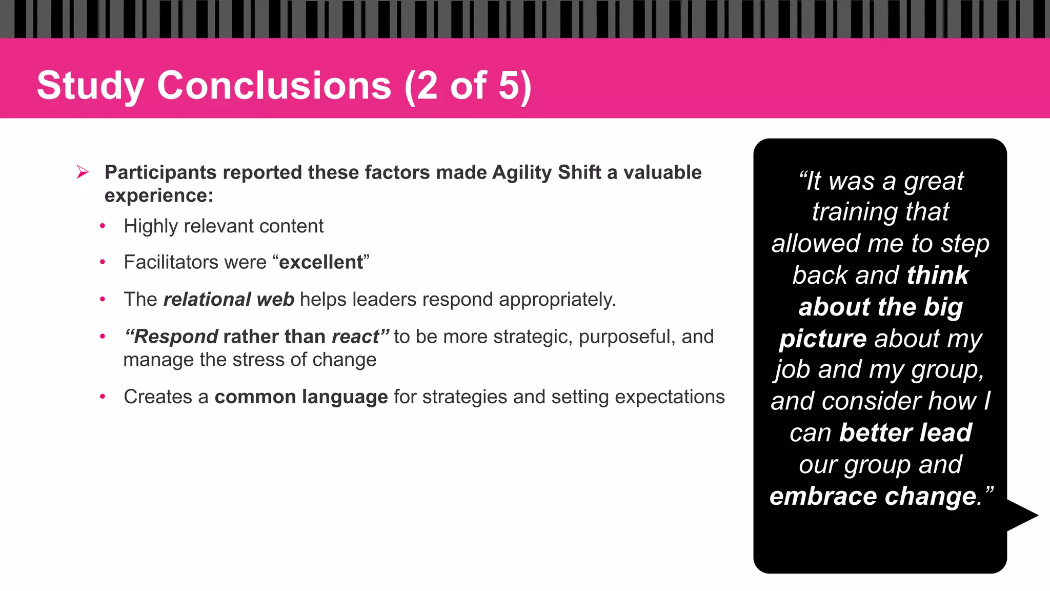Study Conclusions (2 of 5)
Ø  Participants reported these factors made Agility Shift a valuable
experience:
•  Highly relevant content
•  Facilitators were “excellent”
•  The relational web helps leaders respond appropriately.
•  “Respond rather than react” to be more strategic, purposeful, and
manage the stress of change
•  Creates a common language for strategies and setting expectations
“It was a great
training that
allowed me to step
back and think
about the big
picture about my
job and my group,
and consider how I
can better lead
our group and
embrace change.”
 