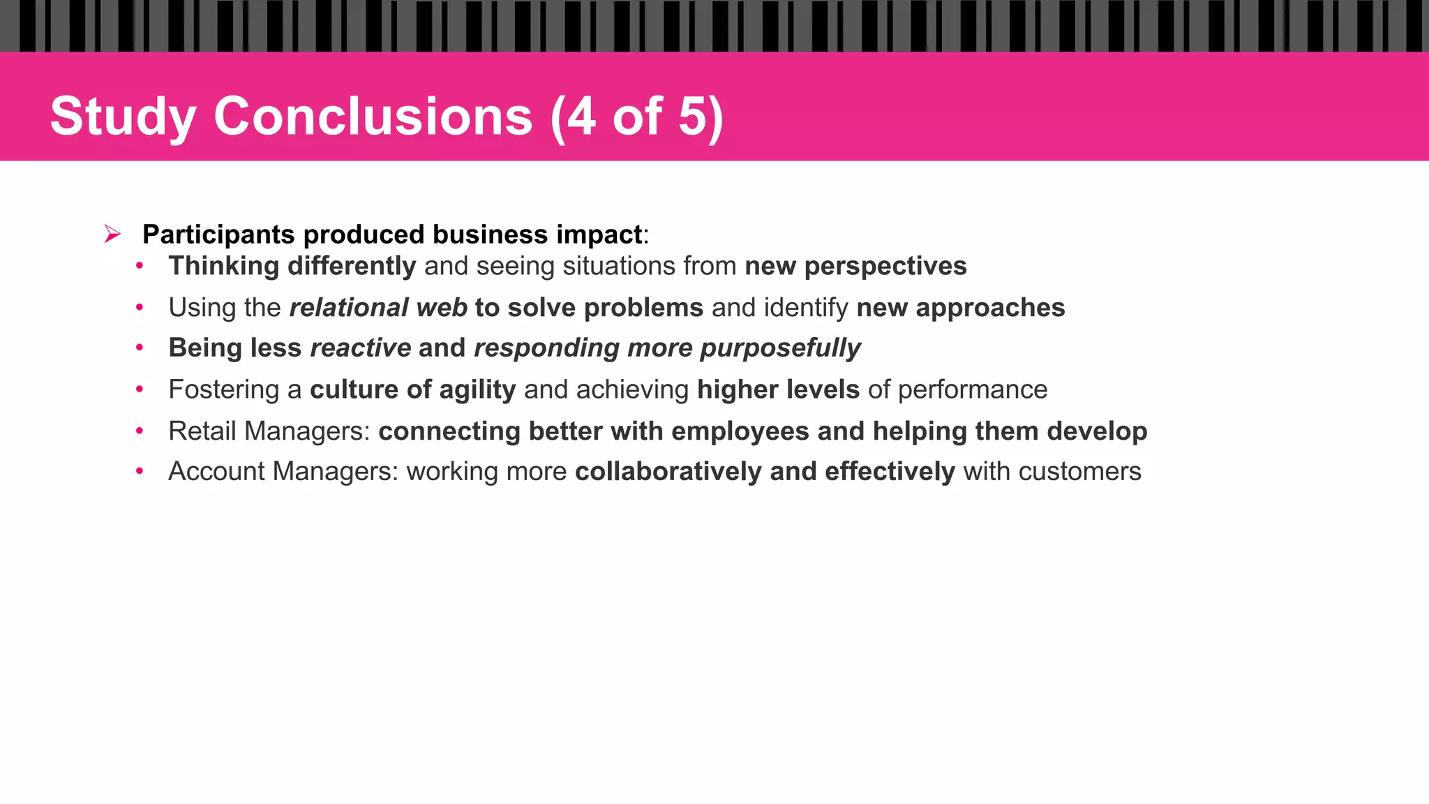 Study Conclusions (4 of 5)
Ø  Participants produced business impact:
•  Thinking differently and seeing situations from new perspectives
•  Using the relational web to solve problems and identify new approaches
•  Being less reactive and responding more purposefully
•  Fostering a culture of agility and achieving higher levels of performance
•  Retail Managers: connecting better with employees and helping them develop
•  Account Managers: working more collaboratively and effectively with customers
 