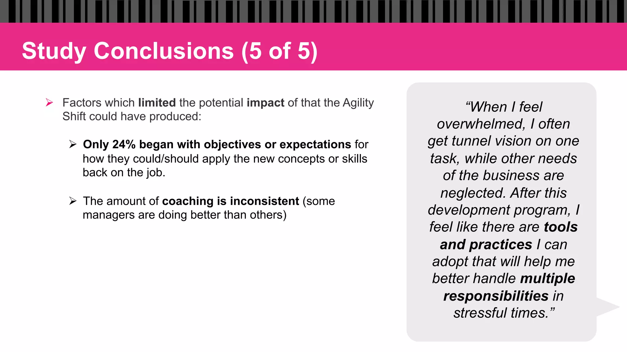 Study Conclusions (5 of 5)
Ø  Factors which limited the potential impact of that the Agility
Shift could have produced:
Ø  Only 24% began with objectives or expectations for
how they could/should apply the new concepts or skills
back on the job.
Ø  The amount of coaching is inconsistent (some
managers are doing better than others)
“When I feel
overwhelmed, I often
get tunnel vision on one
task, while other needs
of the business are
neglected. After this
development program, I
feel like there are tools
and practices I can
adopt that will help me
better handle multiple
responsibilities in
stressful times.”
 