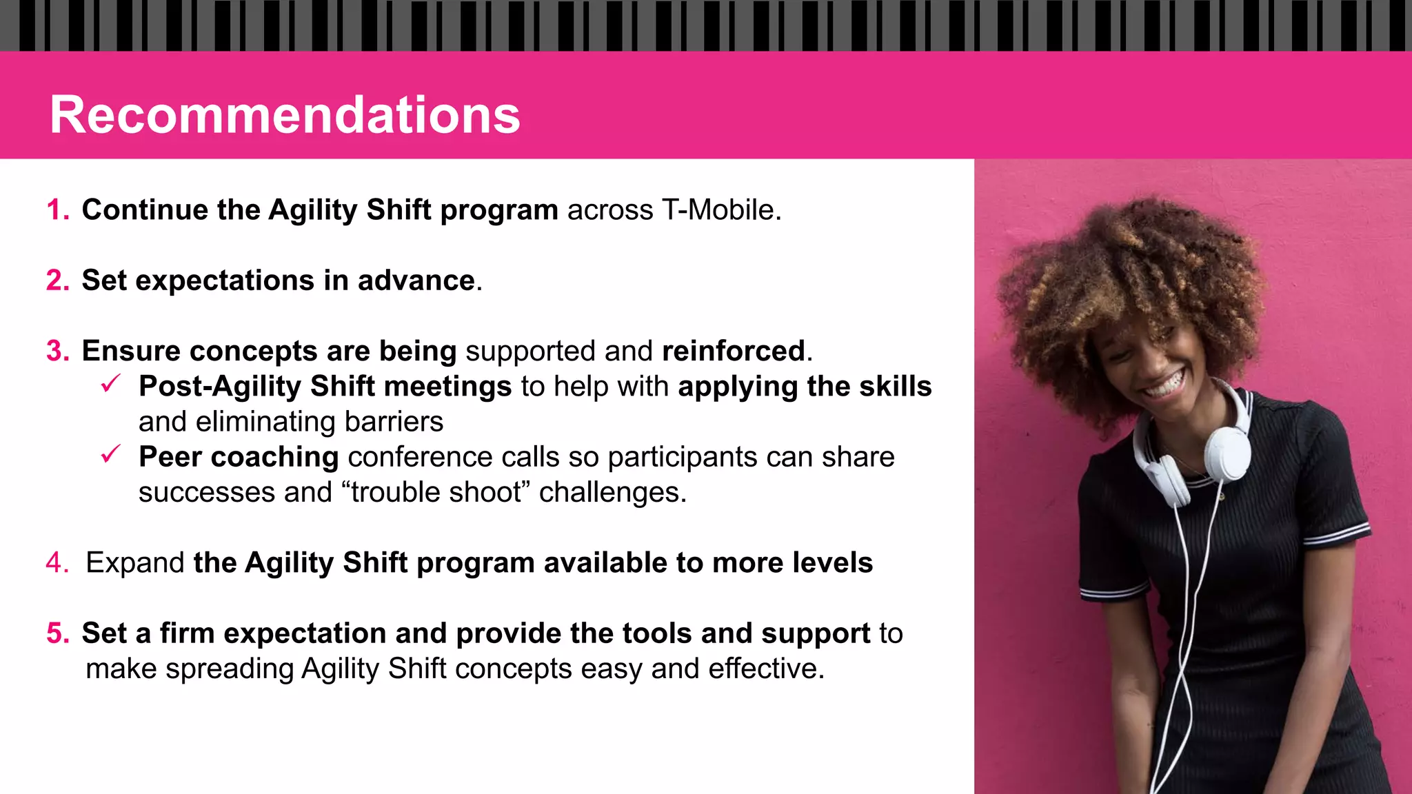 Recommendations
1.  Continue the Agility Shift program across T-Mobile.
2.  Set expectations in advance.
3.  Ensure concepts are being supported and reinforced.
ü  Post-Agility Shift meetings to help with applying the skills
and eliminating barriers
ü  Peer coaching conference calls so participants can share
successes and “trouble shoot” challenges.
4.  Expand the Agility Shift program available to more levels
5.  Set a firm expectation and provide the tools and support to
make spreading Agility Shift concepts easy and effective.
 