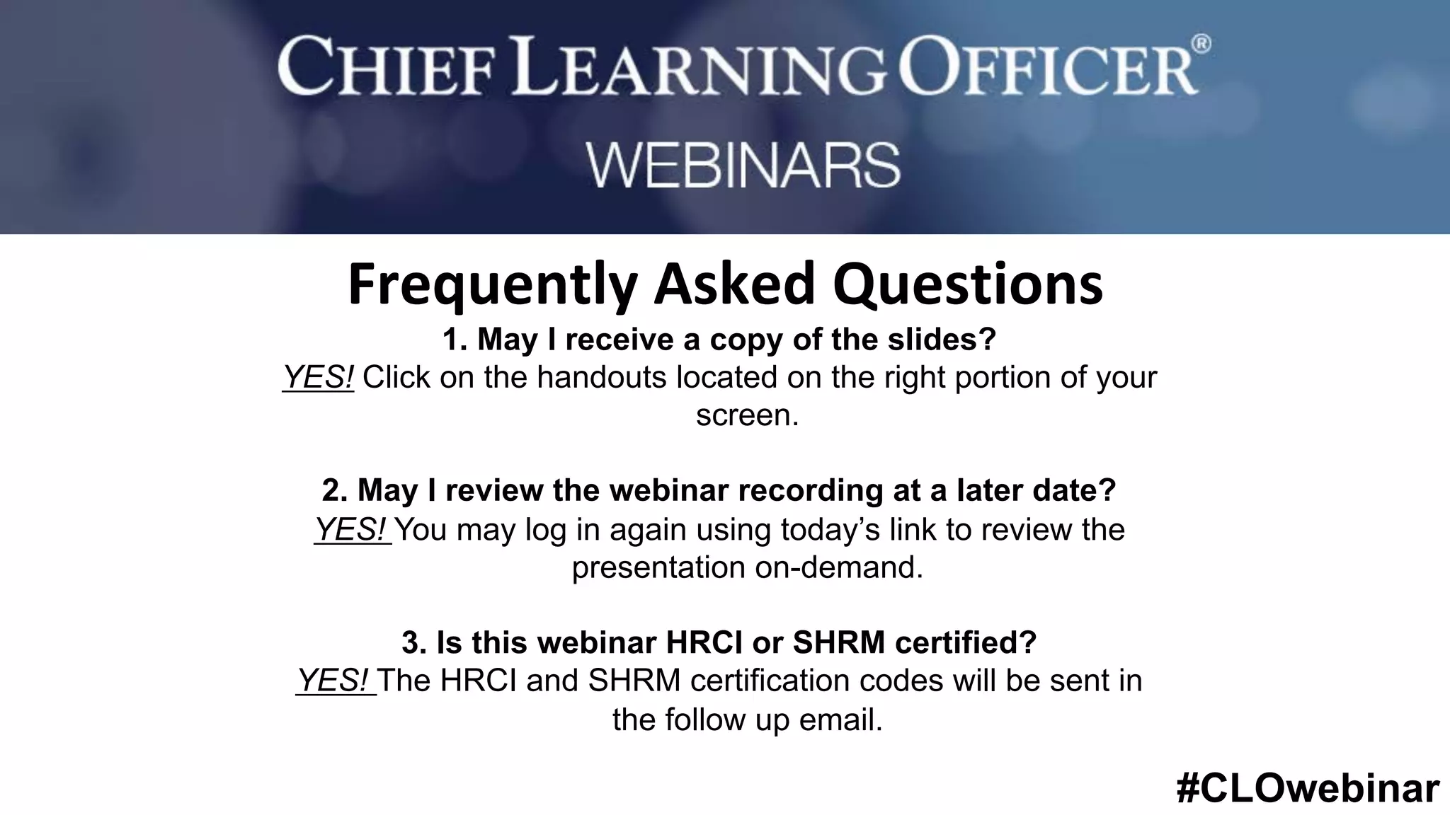#CLOwebinar
	 	
		
1. May I receive a copy of the slides?
YES! Click on the handouts located on the right portion of your
screen.
2. May I review the webinar recording at a later date?
YES! You may log in again using today’s link to review the
presentation on-demand.
3. Is this webinar HRCI or SHRM certified?
YES! The HRCI and SHRM certification codes will be sent in
the follow up email.
Frequently	Asked	Questions	
 