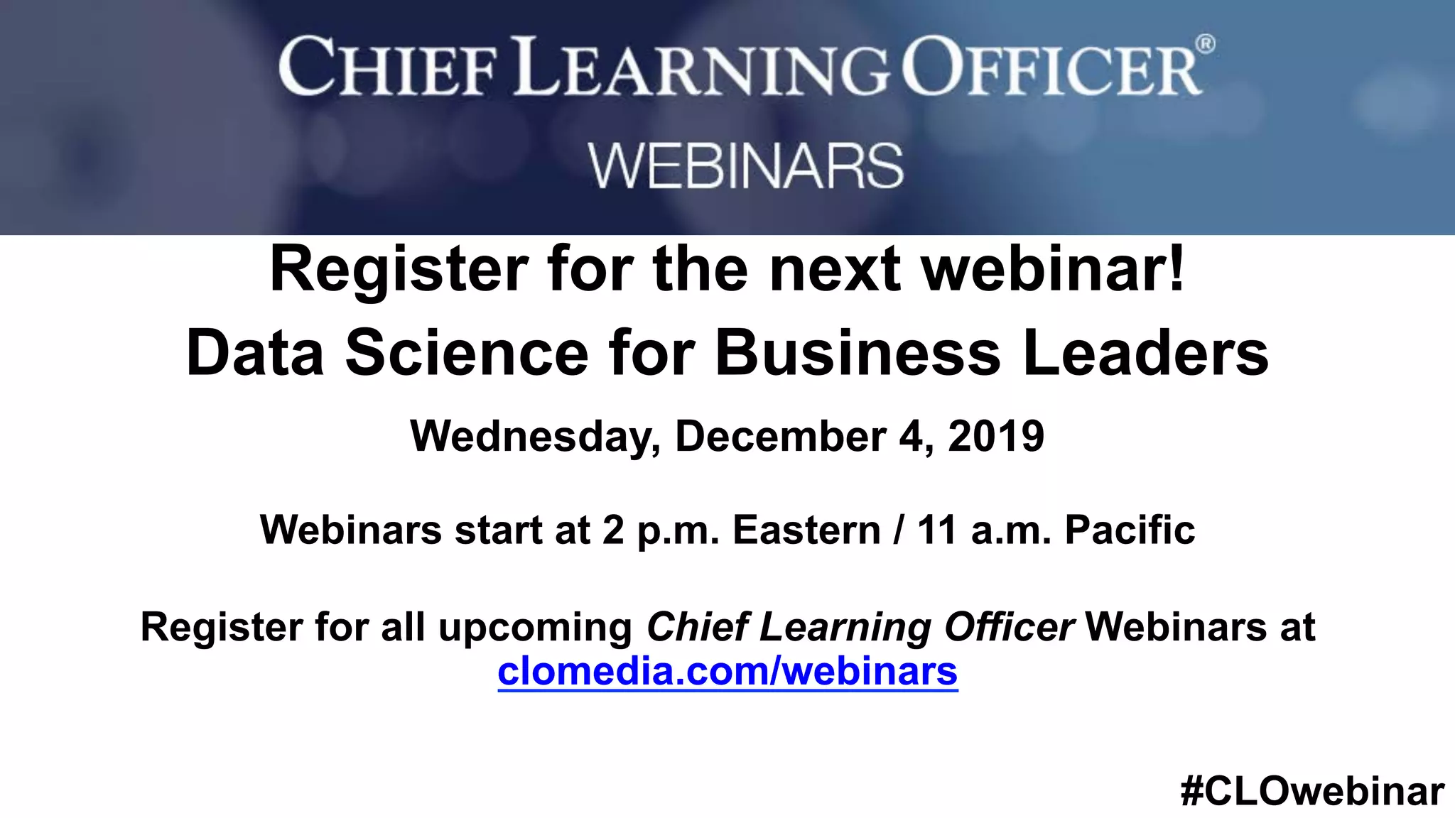 #CLOwebinar
	 	
		
Register for the next webinar!
Data Science for Business Leaders
Wednesday, December 4, 2019
Webinars start at 2 p.m. Eastern / 11 a.m. Pacific
Register for all upcoming Chief Learning Officer Webinars at
clomedia.com/webinars
 