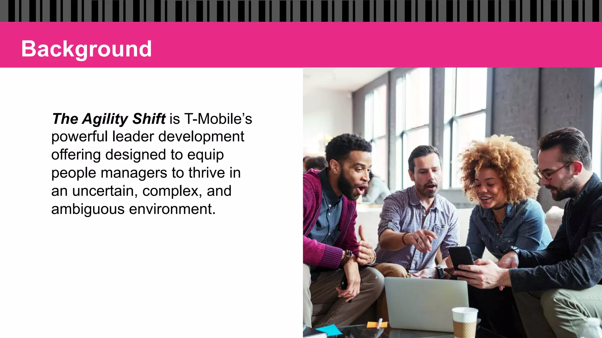 The Agility Shift is T-Mobile’s
powerful leader development
offering designed to equip
people managers to thrive in
an uncertain, complex, and
ambiguous environment.
Background
 