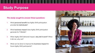 Study Purpose
The study sought to answer these questions:
1.  What personal benefit has Agility Shift participation
provided to individuals?
2.  What business impact does Agility Shift participation
generate for T-Mobile?
3.  When Agility Shift delivered impact, why did it work? When
it did not, why not?
4.  What can be done to improve the business impact for
future Agility Shift participants?
 