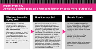 What was learned in
Agility Shift
How it was applied Results Created
Participant #2 (P2) is a marketing
manager whose team supports new
product launches. P2 was inspired by
Agility Shift to be less reactive and take
more meaningful action.
P2 embraced the concept of the “5 Why’s”
to get to the root cause and the true goal.
This helps P2 better understand the
context for the assignments that come
from senior management.
P2 also switched his approach from “Yes,
but…” to “Yes, and…”
P2’s team was tasked with an outbound
communication campaign to customers
regarding an upgrade. P2 asked questions of
his manager to understand the goals of the
launch – i.e., drive customers to place orders
through the digital channel rather than the
care channel which is more costly for T-Mobile.
P2’s team was concerned that the series of
outbound communications would be redundant
and would not be received well by the
customers. By asking questions to understand
the goals and not simply accepting (reacting to)
the plan, P2 was able to clearly communicate
the context/goals of the plan. P2 worked with
the team to refine the outbound communication
tactics that achieved the goal without being
redundant in the customers’ eyes.
The launch was highly successful in
driving customers to the digital channel.
Previous, similar launches had achieved
18% of the orders through the digital
channel. This launch achieved 32% (digital
channel).
Also, the marketing team was fully
engaged and felt good about the
communication strategy.
P2 also stated that having the app ready for
the upgrade was critical for achieving this
32% result.
Impact Profile #2
Achieving desired goals on a marketing launch by being more “purposeful”
 