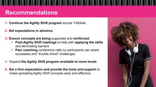 Recommendations
1.  Continue the Agility Shift program across T-Mobile.
2.  Set expectations in advance.
3.  Ensure concepts are being supported and reinforced.
ü  Post-Agility Shift meetings to help with applying the skills
and eliminating barriers
ü  Peer coaching conference calls so participants can share
successes and “trouble shoot” challenges.
4.  Expand the Agility Shift program available to more levels
5.  Set a firm expectation and provide the tools and support to
make spreading Agility Shift concepts easy and effective.
 