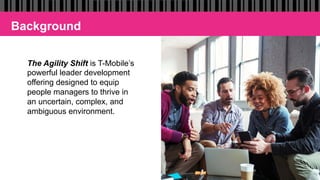 The Agility Shift is T-Mobile’s
powerful leader development
offering designed to equip
people managers to thrive in
an uncertain, complex, and
ambiguous environment.
Background
 