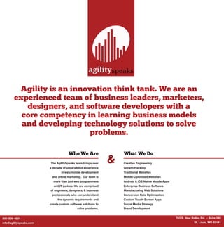 Agility is an innovation think tank. We are an
experienced team of business leaders, marketers,
designers, and software developers with a
core competency in learning business models
and developing technology solutions to solve
problems.
&
Who We Are
The AgilitySpeaks team brings over
a decade of unparalleled experience
in web/mobile development
and online marketing. Our team is
more than just web programmers
and IT junkies. We are comprised
of engineers, designers, & business
professionals who can understand
the dynamic requirements and
create custom software solutions to
solve problems.
What We Do
Creative Engineering
Growth Hacking
Traditional Websites
Mobile-Optimized Websites
Android & iOS Native Mobile Apps
Enterprise Business Software
Manufacturing Web Solutions
Conversion Rate Optimization
Custom Touch-Screen Apps
Social Media Strategy
Brand Development
agilityspeaks
763 S. New Ballas Rd. - Suite 240
St. Louis, MO 63141
800-808-4801
info@agilityspeaks.com
 