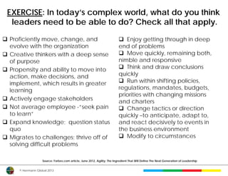 EXERCISE: In today’s complex world, what do you think
  leaders need to be able to do? Check all that apply.

 Proficiently move, change, and                                            Enjoy getting through in deep
  evolve with the organization                                             end of problems
 Creative thinkers with a deep sense                                       Move quickly, remaining both,
  of purpose                                                               nimble and responsive
 Propensity and ability to move into                                       Think and draw conclusions
  action, make decisions, and                                              quickly
  implement, which results in greater                                       Run within shifting policies,
  learning                                                                 regulations, mandates, budgets,
                                                                           priorities with changing missions
 Actively engage stakeholders
                                                                           and charters
 Not average employee -“seek pain                                          Change tactics or direction
  to learn”                                                                quickly –to anticipate, adapt to,
 Expand knowledge; question status                                        and react decisively to events in
  quo                                                                      the business environment
 Migrates to challenges; thrive off of                                     Modify to circumstances
  solving difficult problems

                    Source: Forbes.com article, June 2012, Agility: The Ingredient That Will Define The Next Generation of Leadership


      © Herrmann Global 2013
 