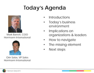 Today’s Agenda
                                •   Introductions
                                •   Today’s business
                                    environment
                                •   Implications on
  Mark Barrett, COO                 organizations & leaders
Herrmann International
                                •   How to navigate
                                •   The missing element
                                •   Next steps

 Orin Salas, VP Sales
Herrmann International



 © Herrmann Global 2013
 