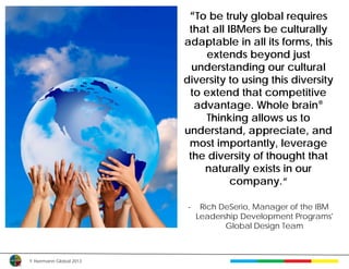 “To be truly global requires
                          that all IBMers be culturally
                         adaptable in all its forms, this
                             extends beyond just
                           understanding our cultural
                         diversity to using this diversity
                          to extend that competitive
                           advantage. Whole brain®
                             Thinking allows us to
                         understand, appreciate, and
                          most importantly, leverage
                          the diversity of thought that
                             naturally exists in our
                                    company.“

                         -    Rich DeSerio, Manager of the IBM
                             Leadership Development Programs'
                                    Global Design Team



© Herrmann Global 2013
 