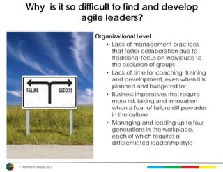 Why is it so difficult to find and develop
                 agile leaders?
                         Organizational Level
                            • Lack of management practices
                              that foster collaboration due to
                              traditional focus on individuals to
                              the exclusion of groups
                            • Lack of time for coaching, training
                              and development, even when it is
                              planned and budgeted for
                            • Business imperatives that require
                              more risk taking and innovation
                              when a fear of failure still pervades
                              in the culture
                            • Managing and leading up to four
                              generations in the workplace,
                              each of which requires a
                              differentiated leadership style



© Herrmann Global 2013
 